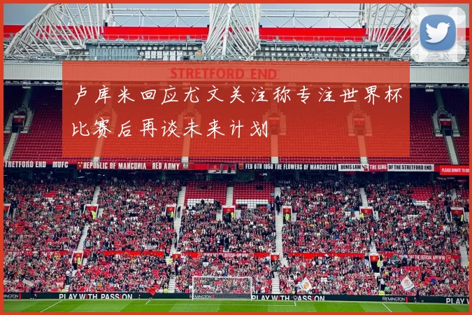 卢库米回应尤文关注称专注世界杯比赛后再谈未来计划