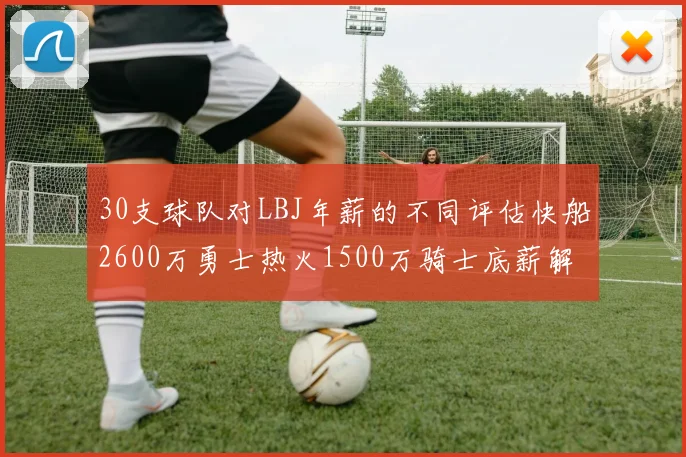 30支球队对LBJ年薪的不同评估快船2600万勇士热火1500万骑士底薪解析