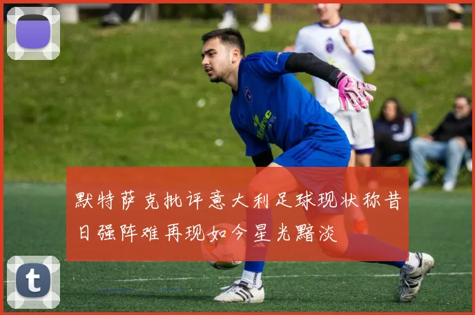 默特萨克批评意大利足球现状称昔日强阵难再现如今星光黯淡