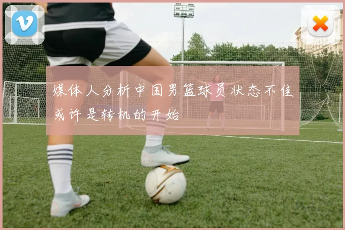 媒体人分析中国男篮球员状态不佳或许是转机的开始