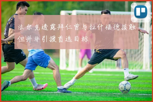 法尔克透露拜仁曾与拉什福德接触但并非引援首选目标