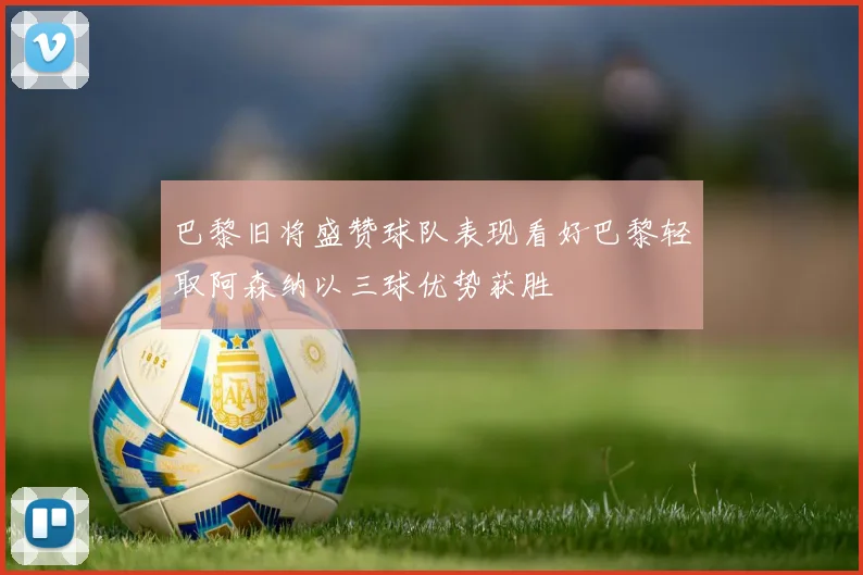 巴黎旧将盛赞球队表现看好巴黎轻取阿森纳以三球优势获胜