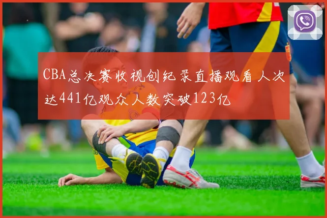 CBA总决赛收视创纪录直播观看人次达441亿观众人数突破123亿