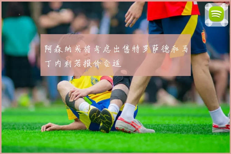 阿森纳或将考虑出售特罗萨德和马丁内利若报价合适