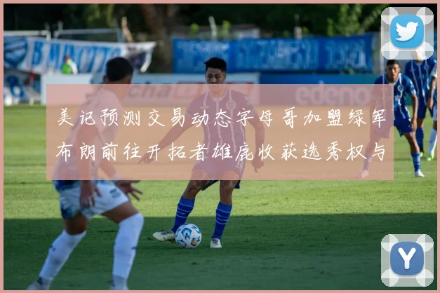 美记预测交易动态字母哥加盟绿军布朗前往开拓者雄鹿收获选秀权与年轻球员
