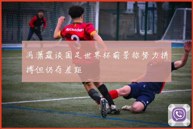 冯潇霆谈国足世界杯前景称努力拼搏但仍存差距