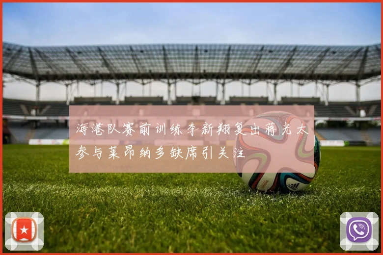 海港队赛前训练李新翔复出蒋光太参与莱昂纳多缺席引关注