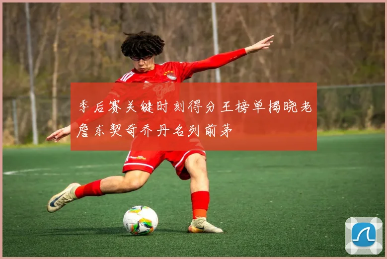 季后赛关键时刻得分王榜单揭晓老詹东契奇乔丹名列前茅