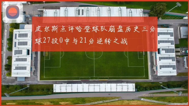 皮尔斯点评哈登球队崩盘历史三分球27投0中与21分逆转之战