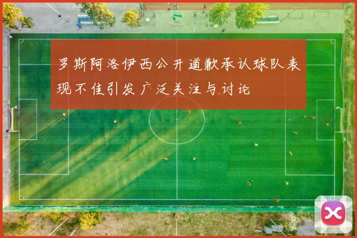 罗斯阿洛伊西公开道歉承认球队表现不佳引发广泛关注与讨论