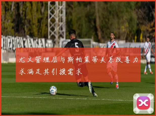 尤文管理层与斯帕莱蒂关系改善力求满足其引援需求