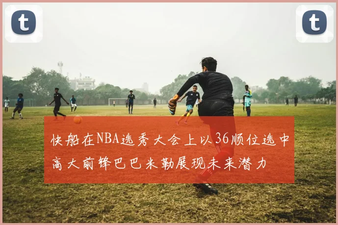 快船在NBA选秀大会上以36顺位选中高大前锋巴巴米勒展现未来潜力