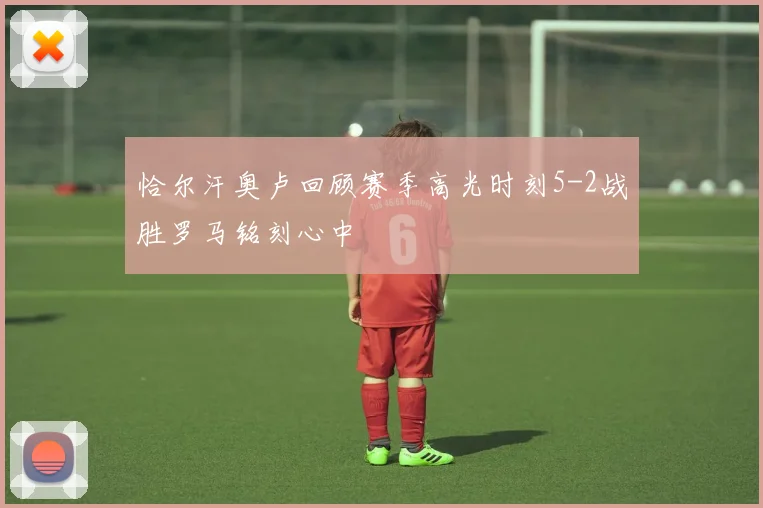 恰尔汗奥卢回顾赛季高光时刻5-2战胜罗马铭刻心中