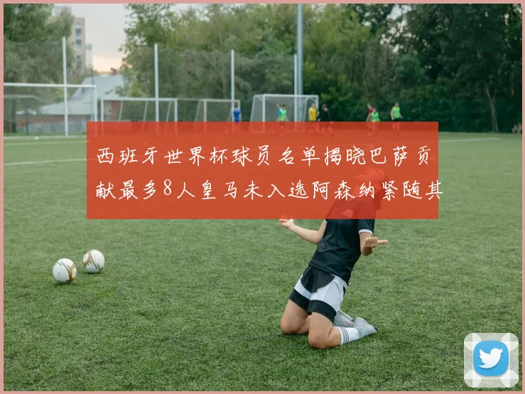 西班牙世界杯球员名单揭晓巴萨贡献最多8人皇马未入选阿森纳紧随其后3人并列第二