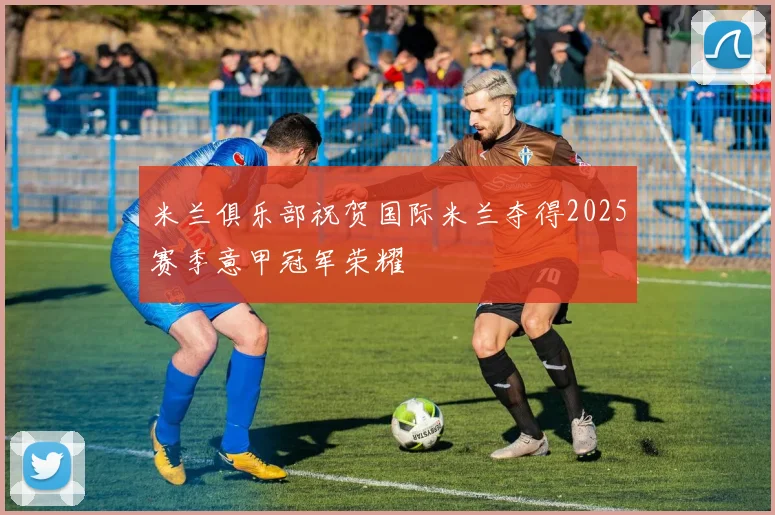 米兰俱乐部祝贺国际米兰夺得2025赛季意甲冠军荣耀