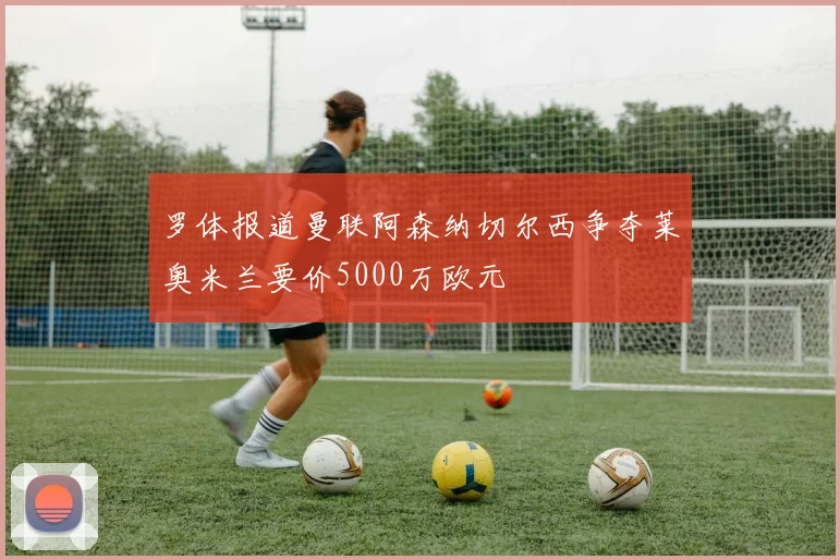 罗体报道曼联阿森纳切尔西争夺莱奥米兰要价5000万欧元