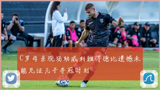 C罗母亲现场助威利雅得德比遗憾未能见证儿子夺冠时刻